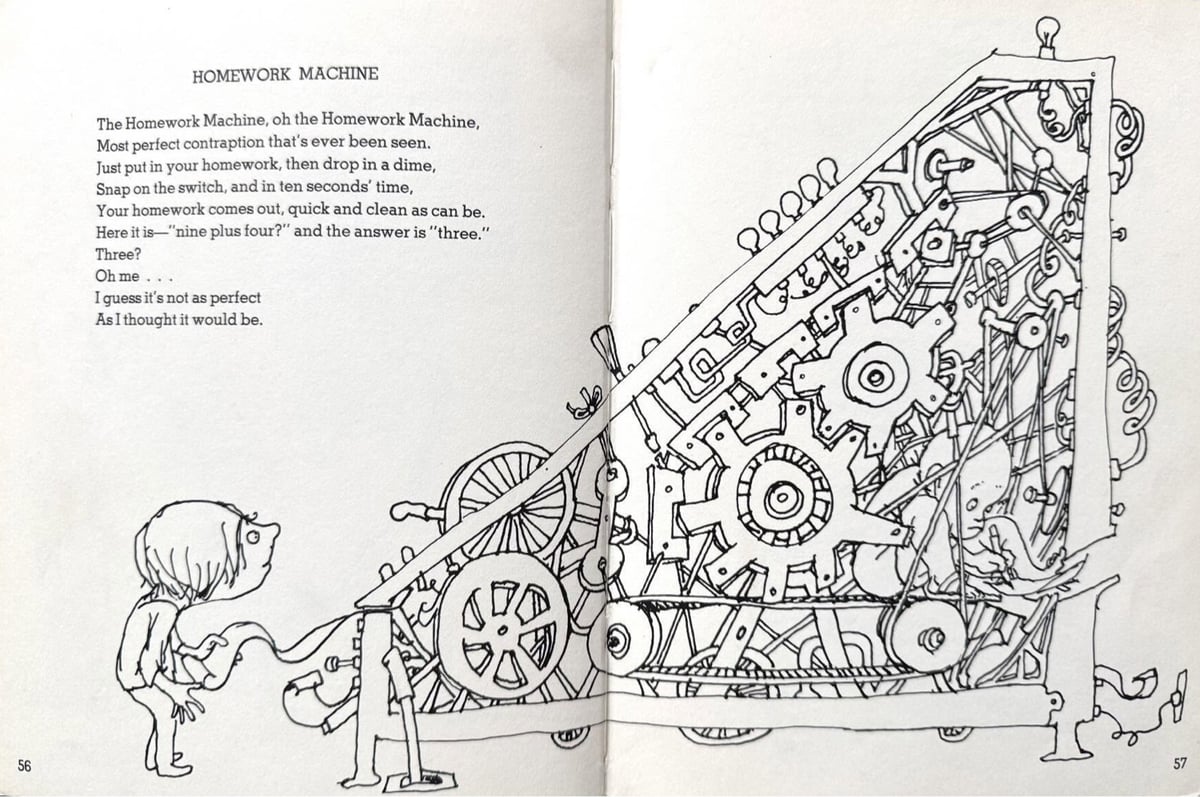 Homework Machine, Oh, the Homework Machine, Most perfect contraption that's ever been seen. Just put in your homework, then drop in a dime, Snap on the switch, and in ten seconds' time, Your homework comes out, quick and clean as can be. Here it is— 'nine plus four?' and the answer is 'three.' Three? Oh me ... I guess it's not as perfect As I thought it would be.